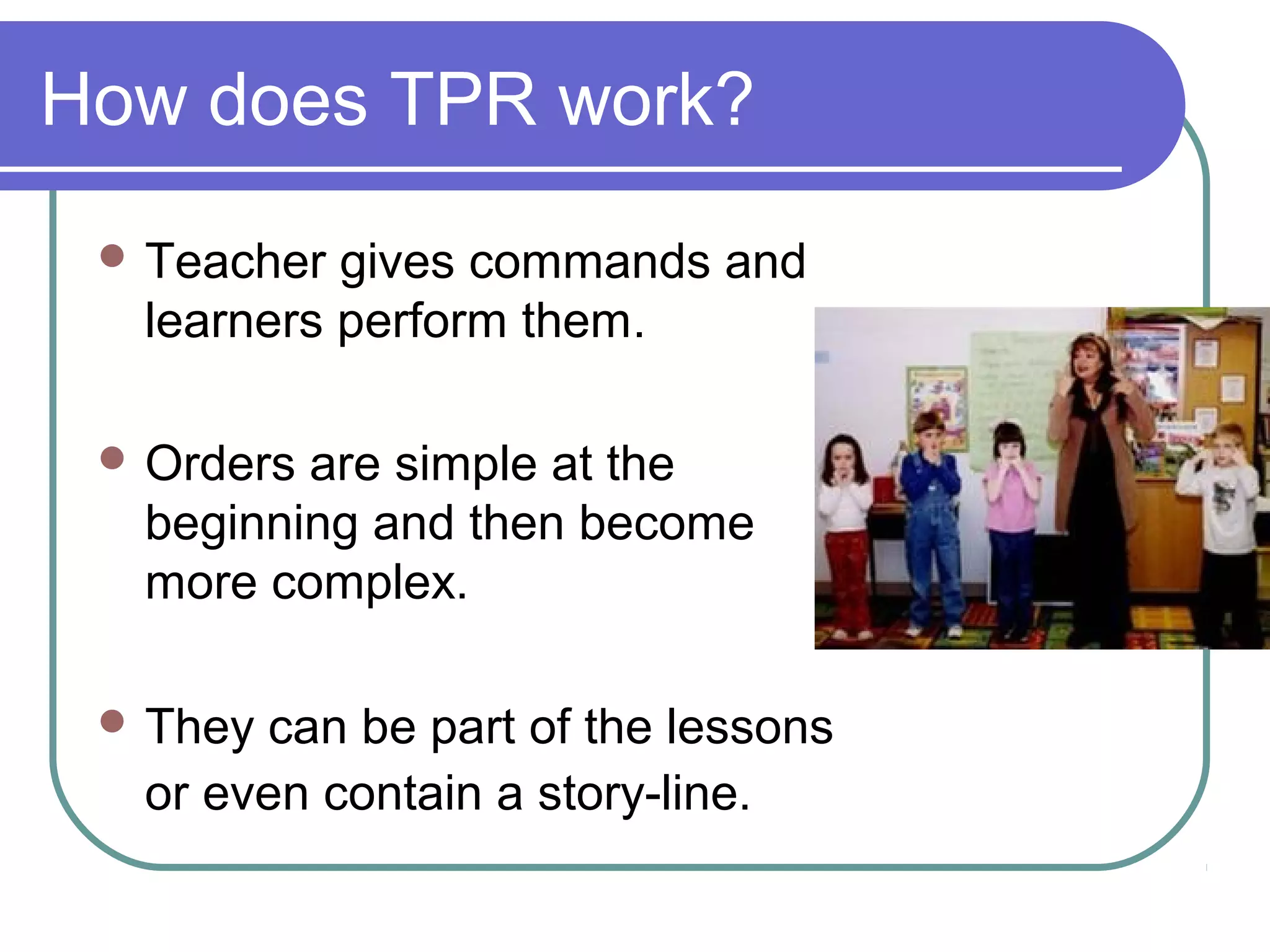 How does TPR work?
 Teacher gives commands and
learners perform them.
 Orders are simple at the
beginning and then become
more complex.
 They can be part of the lessons
or even contain a story-line.
 