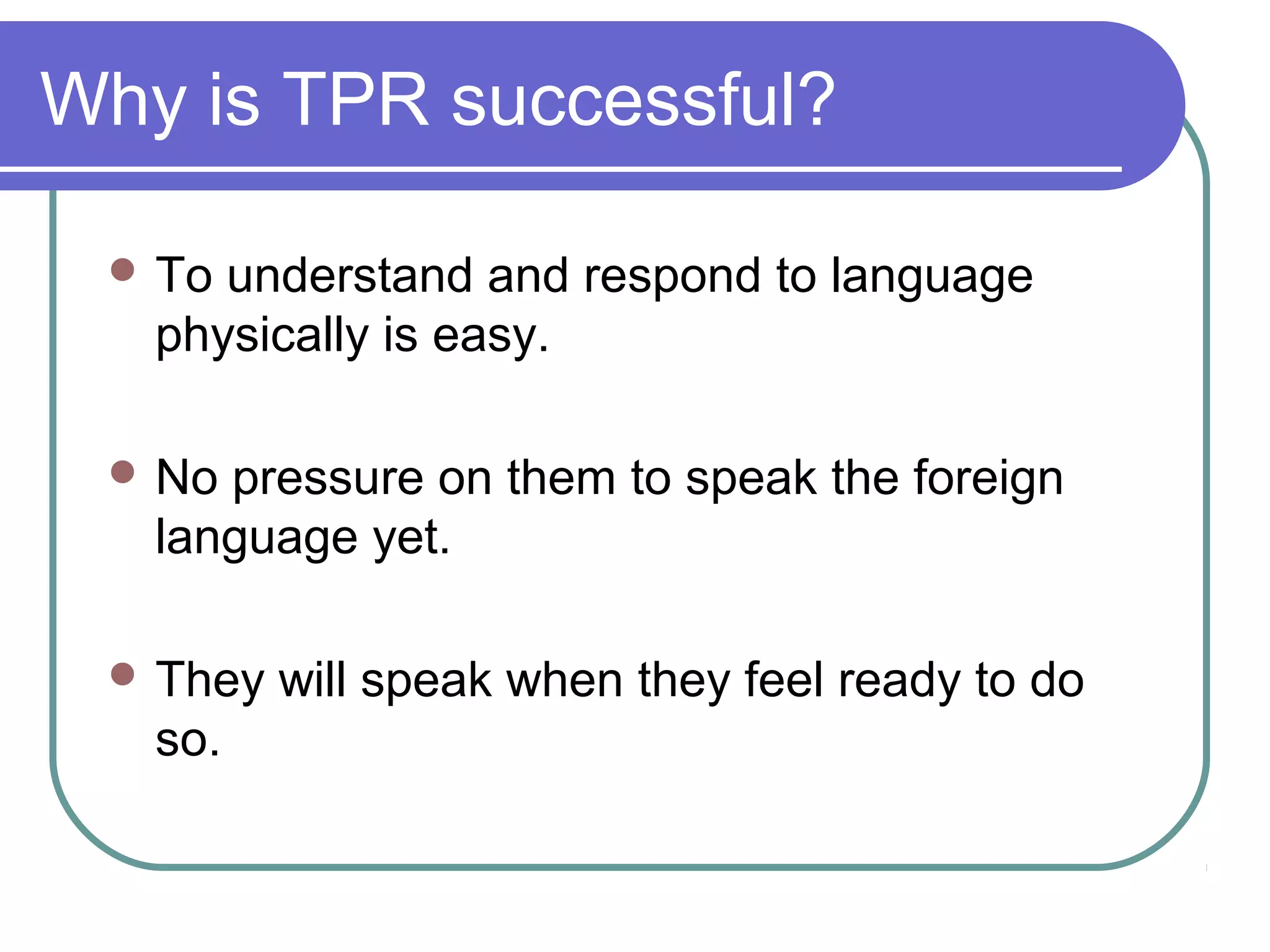 Why is TPR successful?
 To understand and respond to language
physically is easy.
 No pressure on them to speak the foreign
language yet.
 They will speak when they feel ready to do
so.
 