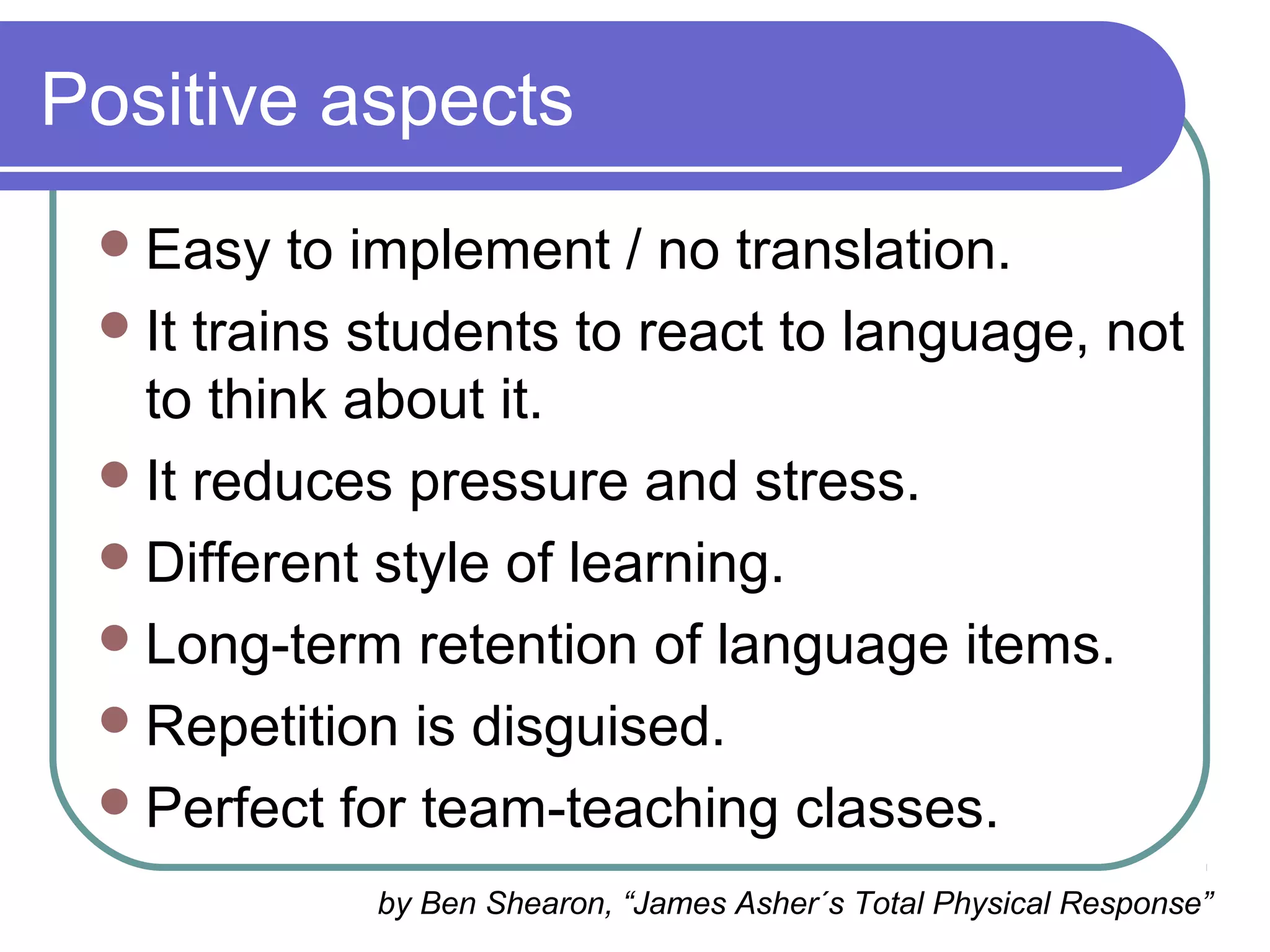 Positive aspects
Easy to implement / no translation.
It trains students to react to language, not
to think about it.
It reduces pressure and stress.
Different style of learning.
Long-term retention of language items.
Repetition is disguised.
Perfect for team-teaching classes.
by Ben Shearon, “James Asher´s Total Physical Response”
 