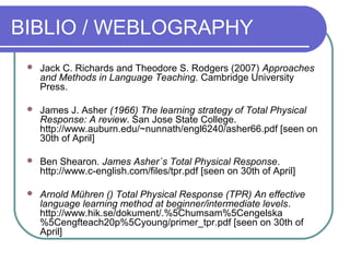 BIBLIO / WEBLOGRAPHY
 Jack C. Richards and Theodore S. Rodgers (2007) Approaches
and Methods in Language Teaching. Cambridge University
Press.
 James J. Asher (1966) The learning strategy of Total Physical
Response: A review. San Jose State College.
http://www.auburn.edu/~nunnath/engl6240/asher66.pdf [seen on
30th of April]
 Ben Shearon. James Asher´s Total Physical Response.
http://www.c-english.com/files/tpr.pdf [seen on 30th of April]
 Arnold Mühren () Total Physical Response (TPR) An effective
language learning method at beginner/intermediate levels.
http://www.hik.se/dokument/.%5Chumsam%5Cengelska
%5Cengfteach20p%5Cyoung/primer_tpr.pdf [seen on 30th of
April]
 