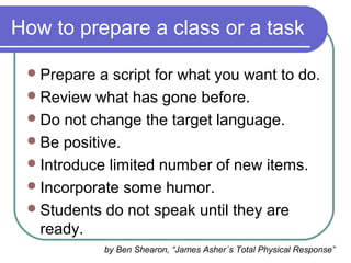 How to prepare a class or a task
Prepare a script for what you want to do.
Review what has gone before.
Do not change the target language.
Be positive.
Introduce limited number of new items.
Incorporate some humor.
Students do not speak until they are
ready.
by Ben Shearon, “James Asher´s Total Physical Response”
 