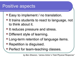 Positive aspects
Easy to implement / no translation.
It trains students to react to language, not
to think about it.
It reduces pressure and stress.
Different style of learning.
Long-term retention of language items.
Repetition is disguised.
Perfect for team-teaching classes.
by Ben Shearon, “James Asher´s Total Physical Response”
 