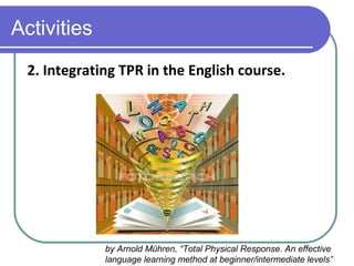 Activities
2. Integrating TPR in the English course.
by Arnold Mühren, “Total Physical Response. An effective
language learning method at beginner/intermediate levels”
 