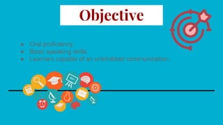 Objective
● Oral proficiency.
● Basic speaking skills.
● Learners capable of an uninhibited communication.
 