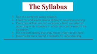 The Syllabus
● Use of a sentence-based syllabus.
● Grammar and lexical criteria primary in selecting teaching.
● Grammatical features and vocabulary items are selected
according to the situations in which they can be used in the
classroom.
● If is not learn rapidly then they are not ready for the item.
● Movements are a powerful mediator for understanding.
 