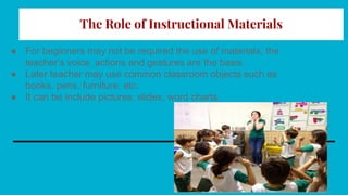 The Role of Instructional Materials
● For beginners may not be required the use of materials, the
teacher’s voice, actions and gestures are the basis.
● Later teacher may use common classroom objects such as
books, pens, furniture, etc.
● It can be include pictures, slides, word charts.
 