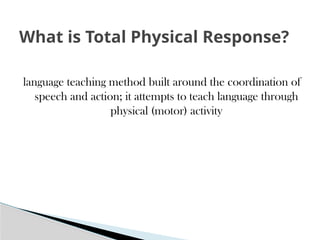 language teaching method built around the coordination of
speech and action; it attempts to teach language through
physical (motor) activity
What is Total Physical Response?
 