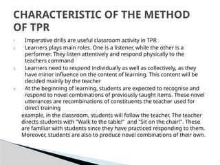 1. Imperative drills are useful classroom activity in TPR
2. Learners plays main roles. One is a listener, while the other is a
performer. They listen attentively and respond physically to the
teachers command
3. Learners need to respond individually as well as collectively, as they
have minor influence on the content of learning. This content will be
decided mainly by the teacher
4. At the beginning of learning, students are expected to recognise and
respond to novel combinations of previously taught items. These novel
utterances are recombinations of constituents the teacher used for
direct training
example, in the classroom, students will follow the teacher. The teacher
directs students with "Walk to the table!" and "Sit on the chair!". These
are familiar with students since they have practiced responding to them.
Moreover, students are also to produce novel combinations of their own.
CHARACTERISTIC OF THE METHOD
OF TPR
 