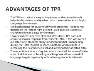 1. The TPR instruction is easy to implement and no translation.It
helps both students and teacher make the transition to an English
Language Environment
2. No disadvantage for academically weak students: TPR does not
depend on the "left or right brained", as it gives all students a
chance to shine in a new environment
3. Lowers students affective filter and stress level: TPR does not
require a spoken response from students. Also, if this was carried
out effectively, students always understand what is happening
during the Total Physical Response method, which results in
increasing their confidence level and lowering their affective filter.
4. The repetition acts as a disguise, where there will be more effective
input. A skillful use of Total Physical Response allows us to drill
language targets repeatedly without losing students interests
ADVANTAGES OF TPR
 