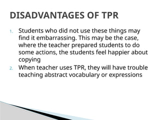 1. Students who did not use these things may
find it embarrassing. This may be the case,
where the teacher prepared students to do
some actions, the students feel happier about
copying
2. When teacher uses TPR, they will have trouble
teaching abstract vocabulary or expressions
DISADVANTAGES OF TPR
 