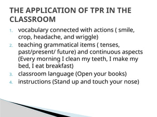 1. vocabulary connected with actions ( smile,
crop, headache, and wriggle)
2. teaching grammatical items ( tenses,
past/present/ future) and continuous aspects
(Every morning I clean my teeth, I make my
bed, I eat breakfast)
3. classroom language (Open your books)
4. instructions (Stand up and touch your nose)
THE APPLICATION OF TPR IN THE
CLASSROOM
 