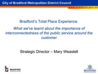 Bradford’s Total Place Experience  What we've learnt about the importance of interconnectedness of the public service around the customer Strategic Director – Mary Weastell 