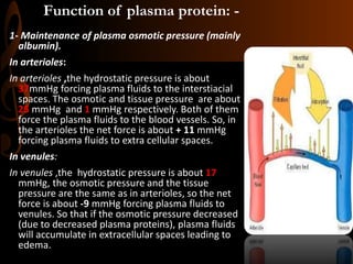 Function of plasma protein: -
1- Maintenance of plasma osmotic pressure (mainly
albumin).
In arterioles:
In arterioles ,the hydrostatic pressure is about
37mmHg forcing plasma fluids to the interstiacial
spaces. The osmotic and tissue pressure are about
25 mmHg and 1 mmHg respectively. Both of them
force the plasma fluids to the blood vessels. So, in
the arterioles the net force is about + 11 mmHg
forcing plasma fluids to extra cellular spaces.
In venules:
In venules ,the hydrostatic pressure is about 17
mmHg, the osmotic pressure and the tissue
pressure are the same as in arterioles, so the net
force is about -9 mmHg forcing plasma fluids to
venules. So that if the osmotic pressure decreased
(due to decreased plasma proteins), plasma fluids
will accumulate in extracellular spaces leading to
edema.
 