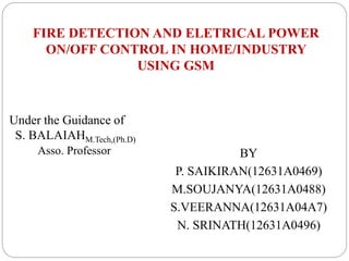 FIRE DETECTION AND ELETRICAL POWER
ON/OFF CONTROL IN HOME/INDUSTRY
USING GSM
BY
P. SAIKIRAN(12631A0469)
M.SOUJANYA(12631A0488)
S.VEERANNA(12631A04A7)
N. SRINATH(12631A0496)
Under the Guidance of
S. BALAIAHM.Tech,(Ph.D)
Asso. Professor
 