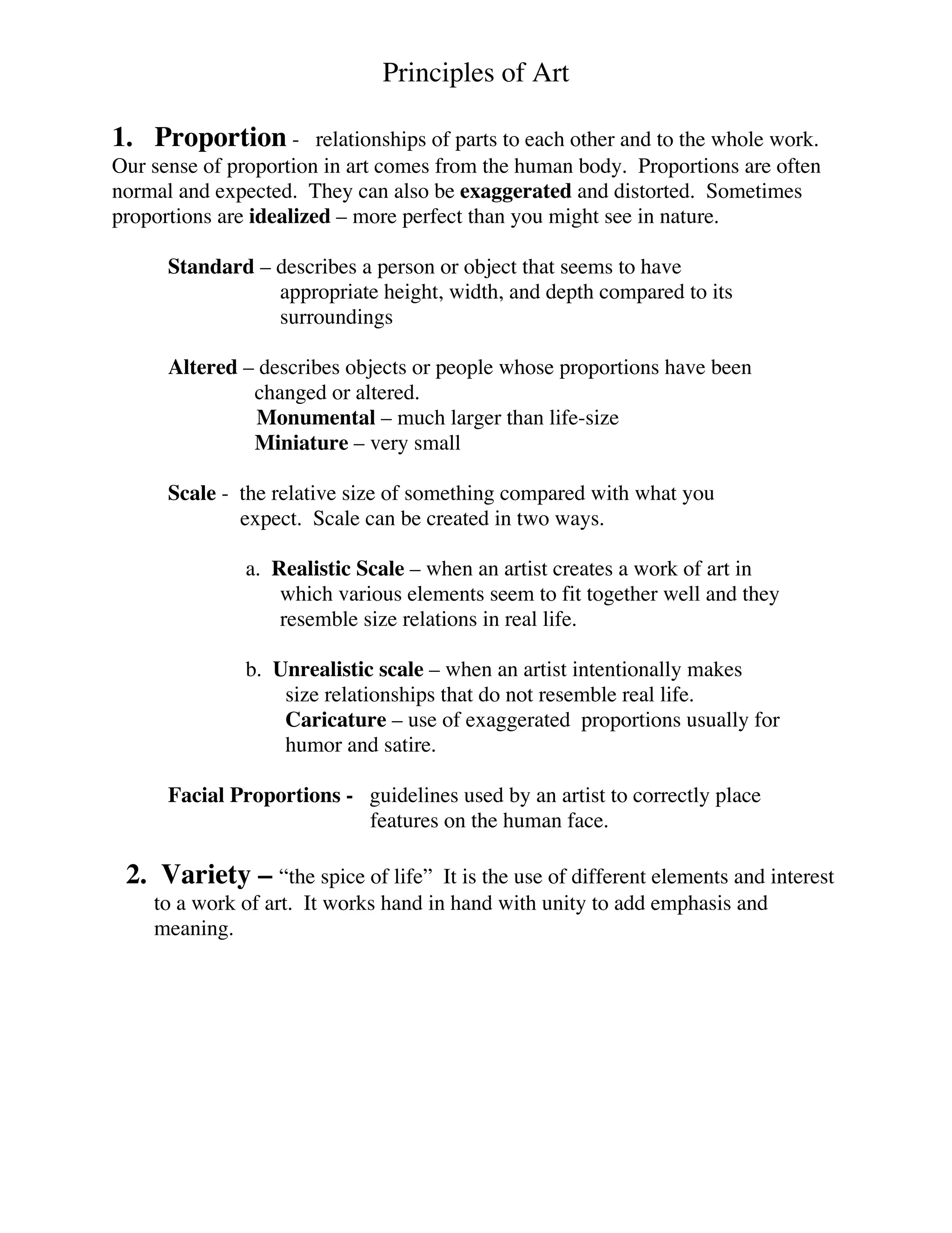 Principles of Art
1. Proportion - relationships of parts to each other and to the whole work.
Our sense of proportion in art comes from the human body. Proportions are often
normal and expected. They can also be exaggerated and distorted. Sometimes
proportions are idealized – more perfect than you might see in nature.
Standard – describes a person or object that seems to have
appropriate height, width, and depth compared to its
surroundings
Altered – describes objects or people whose proportions have been
changed or altered.
Monumental – much larger than life-size
Miniature – very small
Scale - the relative size of something compared with what you
expect. Scale can be created in two ways.
a. Realistic Scale – when an artist creates a work of art in
which various elements seem to fit together well and they
resemble size relations in real life.
b. Unrealistic scale – when an artist intentionally makes
size relationships that do not resemble real life.
Caricature – use of exaggerated proportions usually for
humor and satire.
Facial Proportions - guidelines used by an artist to correctly place
features on the human face.
2. Variety – “the spice of life” It is the use of different elements and interest
to a work of art. It works hand in hand with unity to add emphasis and
meaning.
 