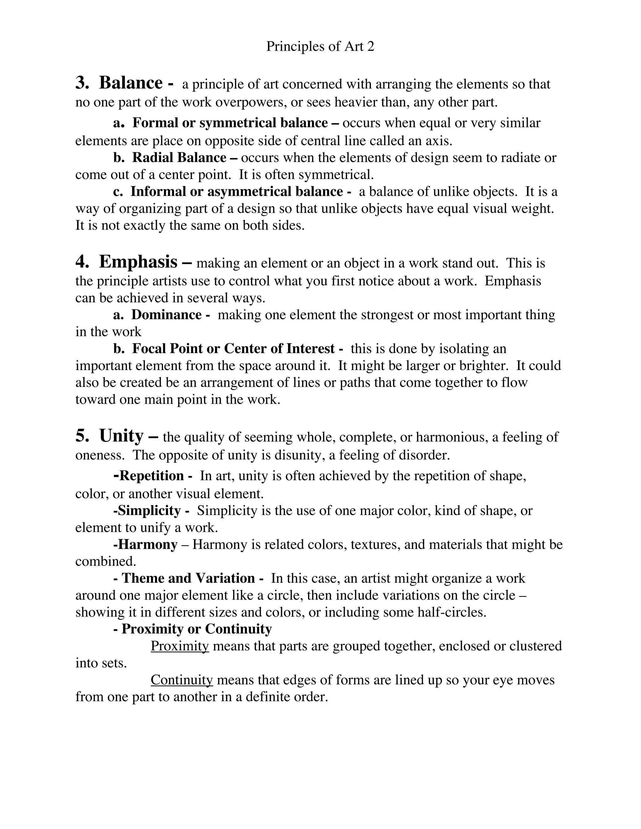 Principles of Art 2
3. Balance - a principle of art concerned with arranging the elements so that
no one part of the work overpowers, or sees heavier than, any other part.
a. Formal or symmetrical balance – occurs when equal or very similar
elements are place on opposite side of central line called an axis.
b. Radial Balance – occurs when the elements of design seem to radiate or
come out of a center point. It is often symmetrical.
c. Informal or asymmetrical balance - a balance of unlike objects. It is a
way of organizing part of a design so that unlike objects have equal visual weight.
It is not exactly the same on both sides.
4. Emphasis – making an element or an object in a work stand out. This is
the principle artists use to control what you first notice about a work. Emphasis
can be achieved in several ways.
a. Dominance - making one element the strongest or most important thing
in the work
b. Focal Point or Center of Interest - this is done by isolating an
important element from the space around it. It might be larger or brighter. It could
also be created be an arrangement of lines or paths that come together to flow
toward one main point in the work.
5. Unity – the quality of seeming whole, complete, or harmonious, a feeling of
oneness. The opposite of unity is disunity, a feeling of disorder.
-Repetition - In art, unity is often achieved by the repetition of shape,
color, or another visual element.
-Simplicity - Simplicity is the use of one major color, kind of shape, or
element to unify a work.
-Harmony – Harmony is related colors, textures, and materials that might be
combined.
- Theme and Variation - In this case, an artist might organize a work
around one major element like a circle, then include variations on the circle –
showing it in different sizes and colors, or including some half-circles.
- Proximity or Continuity
Proximity means that parts are grouped together, enclosed or clustered
into sets.
Continuity means that edges of forms are lined up so your eye moves
from one part to another in a definite order.
 