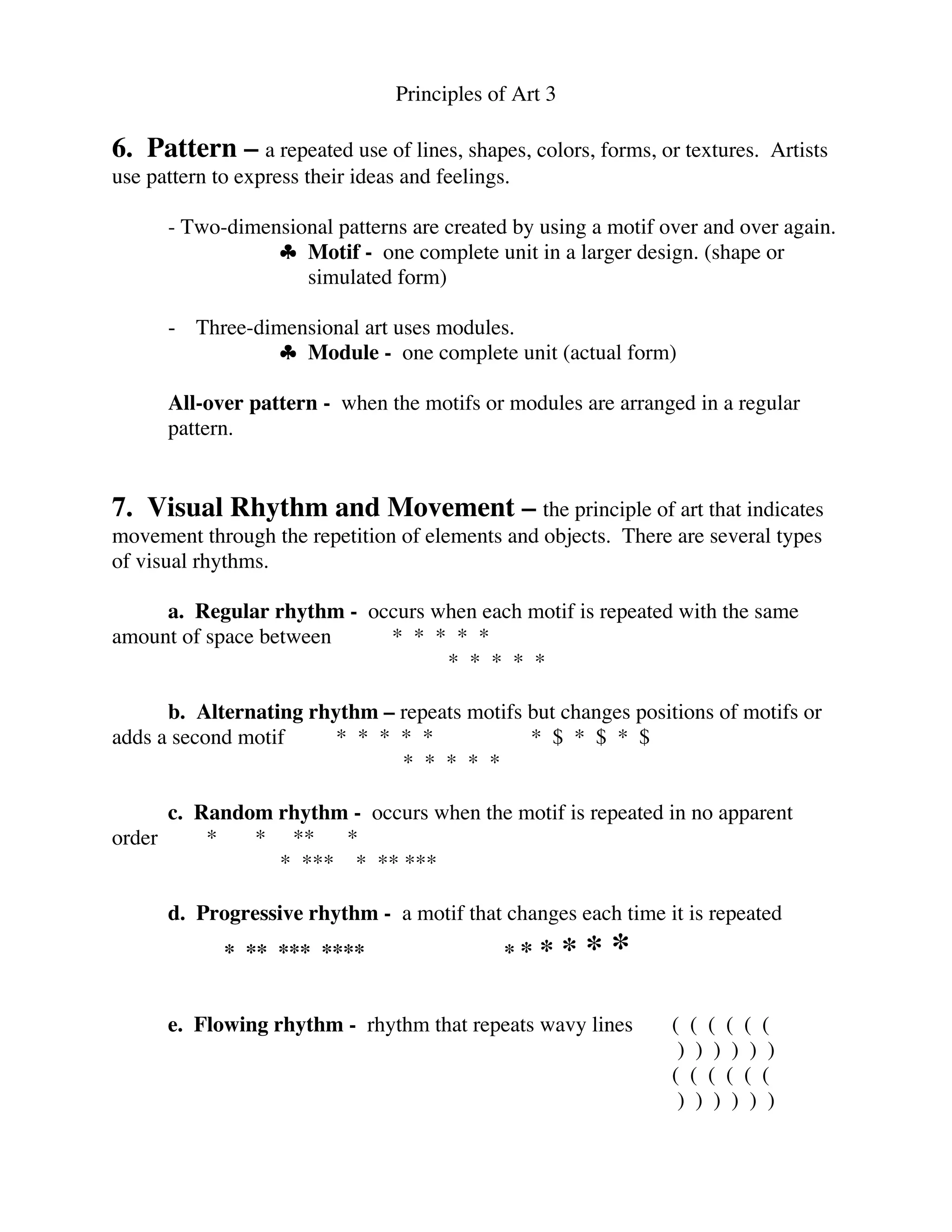 Principles of Art 3
6. Pattern – a repeated use of lines, shapes, colors, forms, or textures. Artists
use pattern to express their ideas and feelings.
- Two-dimensional patterns are created by using a motif over and over again.
♣ Motif - one complete unit in a larger design. (shape or
simulated form)
- Three-dimensional art uses modules.
♣ Module - one complete unit (actual form)
All-over pattern - when the motifs or modules are arranged in a regular
pattern.
7. Visual Rhythm and Movement – the principle of art that indicates
movement through the repetition of elements and objects. There are several types
of visual rhythms.
a. Regular rhythm - occurs when each motif is repeated with the same
amount of space between * * * * *
* * * * *
b. Alternating rhythm – repeats motifs but changes positions of motifs or
adds a second motif * * * * * * $ * $ * $
* * * * *
c. Random rhythm - occurs when the motif is repeated in no apparent
order * * ** *
* *** * ** ***
d. Progressive rhythm - a motif that changes each time it is repeated
* ** *** **** * * * * * *
e. Flowing rhythm - rhythm that repeats wavy lines ( ( ( ( ( (
) ) ) ) ) )
( ( ( ( ( (
) ) ) ) ) )
 