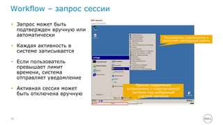 Workflow – запрос сессии 
• Запрос может быть 
18 
подтвержден вручную или 
автоматически 
• Каждая активность в 
системе записывается 
• Если пользователь 
превышает лимит 
времени, система 
отправляет уведомление 
• Активная сессия может 
быть отключена вручную 
Пользователь подключается и 
выполняет необходимую работу 
Прокси-соединение 
установлено к подключаемой 
системе под выбранной 
учетной записью 
 