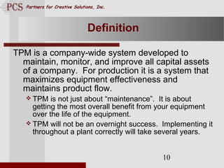 Page. 10
Partners for Creative Solutions, Inc.
10
Definition
TPM is a company-wide system developed to
maintain, monitor, and improve all capital assets
of a company. For production it is a system that
maximizes equipment effectiveness and
maintains product flow.
 TPM is not just about “maintenance”. It is about
getting the most overall benefit from your equipment
over the life of the equipment.
 TPM will not be an overnight success. Implementing it
throughout a plant correctly will take several years.
 