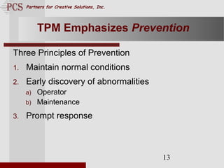 Page. 13
Partners for Creative Solutions, Inc.
13
TPM Emphasizes Prevention
Three Principles of Prevention
1. Maintain normal conditions
2. Early discovery of abnormalities
a) Operator
b) Maintenance
3. Prompt response
 