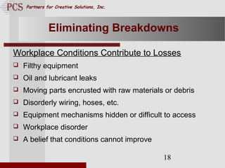 Page. 18
Partners for Creative Solutions, Inc.
18
Eliminating Breakdowns
Workplace Conditions Contribute to Losses
 Filthy equipment
 Oil and lubricant leaks
 Moving parts encrusted with raw materials or debris
 Disorderly wiring, hoses, etc.
 Equipment mechanisms hidden or difficult to access
 Workplace disorder
 A belief that conditions cannot improve
 