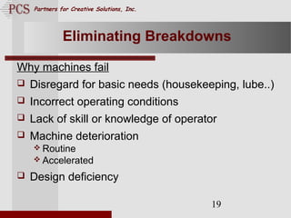 Page. 19
Partners for Creative Solutions, Inc.
19
Eliminating Breakdowns
Why machines fail
 Disregard for basic needs (housekeeping, lube..)
 Incorrect operating conditions
 Lack of skill or knowledge of operator
 Machine deterioration
 Routine
 Accelerated
 Design deficiency
 