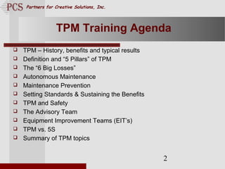 Page. 2
Partners for Creative Solutions, Inc.
2
TPM Training Agenda
 TPM – History, benefits and typical results
 Definition and “5 Pillars” of TPM
 The “6 Big Losses”
 Autonomous Maintenance
 Maintenance Prevention
 Setting Standards & Sustaining the Benefits
 TPM and Safety
 The Advisory Team
 Equipment Improvement Teams (EIT’s)
 TPM vs. 5S
 Summary of TPM topics
 