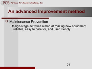 Page. 24
Partners for Creative Solutions, Inc.
24
An advanced Improvement method
 Maintenance Prevention
Design-stage activities aimed at making new equipment
reliable, easy to care for, and user friendly
 
