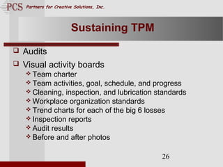 Page. 26
Partners for Creative Solutions, Inc.
26
Sustaining TPM
 Audits
 Visual activity boards
 Team charter
 Team activities, goal, schedule, and progress
 Cleaning, inspection, and lubrication standards
 Workplace organization standards
 Trend charts for each of the big 6 losses
 Inspection reports
 Audit results
 Before and after photos
 
