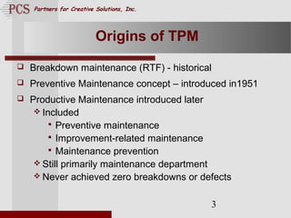 Page. 3
Partners for Creative Solutions, Inc.
3
Origins of TPM
 Breakdown maintenance (RTF) - historical
 Preventive Maintenance concept – introduced in1951
 Productive Maintenance introduced later
 Included
 Preventive maintenance
 Improvement-related maintenance
 Maintenance prevention
 Still primarily maintenance department
 Never achieved zero breakdowns or defects
 