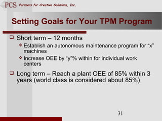 Page. 31
Partners for Creative Solutions, Inc.
31
Setting Goals for Your TPM Program
 Short term – 12 months
 Establish an autonomous maintenance program for “x”
machines
 Increase OEE by “y”% within for individual work
centers
 Long term – Reach a plant OEE of 85% within 3
years (world class is considered about 85%)
 