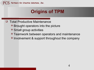 Page. 4
Partners for Creative Solutions, Inc.
4
Origins of TPM
 Total Productive Maintenance
 Brought operators into the picture
 Small group activities
 Teamwork between operators and maintenance
 Involvement & support throughout the company
 