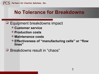 Page. 5
Partners for Creative Solutions, Inc.
5
No Tolerance for Breakdowns
 Equipment breakdowns impact
 Customer service
 Production costs
 Maintenance costs
 Effectiveness of “manufacturing cells” or “flow
lines”
 Breakdowns result in “chaos”
 