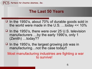 Page. 6
Partners for Creative Solutions, Inc.
6
The Last 50 Years
 In the 1950’s, about 70% of durable goods sold in
the world were made in the U.S. …today << 10%
 In the 1950’s, there were over 25 U.S. television
manufacturers …by the early 1990’s, only 1
(Zenith) …today??
 In the 1950’s, the largest growing job was in
manufacturing…not the case today!!
Most manufacturing industries are fighting a war
to survive!
 