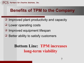 Page. 7
Partners for Creative Solutions, Inc.
7
Benefits of TPM to the Company
 Improved plant productivity and capacity
 Lower operating costs
 Improved equipment lifespan
 Better ability to satisfy customers
Bottom Line: TPM increases
long-term viability
 