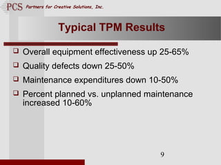 Page. 9
Partners for Creative Solutions, Inc.
9
Typical TPM Results
 Overall equipment effectiveness up 25-65%
 Quality defects down 25-50%
 Maintenance expenditures down 10-50%
 Percent planned vs. unplanned maintenance
increased 10-60%
 