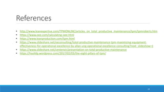 References
19
• http://www.leanexpertise.com/TPMONLINE/articles_on_total_productive_maintenance/tpm/tpmroberts.htm
• https://www.oee.com/calculating-oee.html
• https://www.leanproduction.com/tpm.html
• https://www.slideshare.net/oeconsulting/total-productive-maintenance-tpm-maximizing-equipment-
effectiveness-for-operational-excellence-by-allan-ung-operational-excellence-consulting?next_slideshow=1
• https://www.slideshare.net/centenvir/presentation-on-total-productive-maintenance
• https://hashllp.wordpress.com/2017/02/03/the-eight-pillars-of-tpm/
 