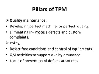 Pillars of TPM
Quality maintenance ;
• Developing perfect machine for perfect quality.
• Eliminating In- Process defects and custom
complaints.
Policy;
• Defect free conditions and control of equipments
• QM activities to support quality assurance
• Focus of prevention of defects at sources
 