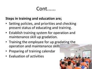 Cont......
Steps in training and education are;
• Setting policies, and priorities and checking
present status of educating and training.
• Establish training system for operation and
maintenance skill up gradation.
• Training the employee for up gradating the
operation and maintenance skills
• Preparing of training calendar
• Evaluation of activities
 