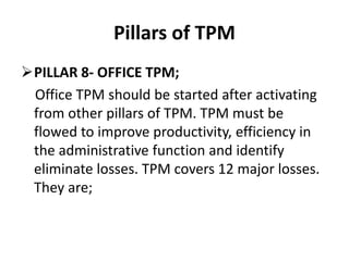 Pillars of TPM
PILLAR 8- OFFICE TPM;
Office TPM should be started after activating
from other pillars of TPM. TPM must be
flowed to improve productivity, efficiency in
the administrative function and identify
eliminate losses. TPM covers 12 major losses.
They are;
 