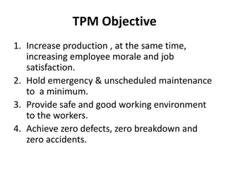 TPM Objective
1. Increase production , at the same time,
increasing employee morale and job
satisfaction.
2. Hold emergency & unscheduled maintenance
to a minimum.
3. Provide safe and good working environment
to the workers.
4. Achieve zero defects, zero breakdown and
zero accidents.
 
