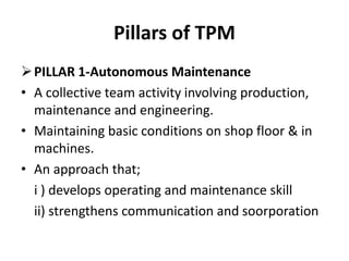 Pillars of TPM
PILLAR 1-Autonomous Maintenance
• A collective team activity involving production,
maintenance and engineering.
• Maintaining basic conditions on shop floor & in
machines.
• An approach that;
i ) develops operating and maintenance skill
ii) strengthens communication and soorporation
 