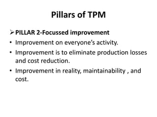 Pillars of TPM
PILLAR 2-Focussed improvement
• Improvement on everyone’s activity.
• Improvement is to eliminate production losses
and cost reduction.
• Improvement in reality, maintainability , and
cost.
 
