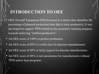 INTRODUCTION TO OEE
• OEE (Overall Equipment Effectiveness) is a metric that identifies the
percentage of planned production time that is truly productive. It was
developed to support TPM initiatives by accurately tracking progress
towards achieving “perfect production”.
• An OEE score of 100% is perfect production.
• An OEE score of 85% is world class for discrete manufacturers.
• An OEE score of 60% is fairly typical for discrete manufacturers.
• An OEE score of 40% is not uncommon for manufacturers without
TPM and/or lean programs.
 