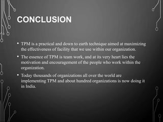 CONCLUSION
• TPM is a practical and down to earth technique aimed at maximizing
the effectiveness of facility that we use within our organization.
• The essence of TPM is team work, and at its very heart lies the
motivation and encouragement of the people who work within the
organization.
• Today thousands of organizations all over the world are
implementing TPM and about hundred organizations is now doing it
in India.
 