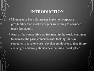 INTRODUCTION
• Maintenance has a far greater impact on corporate
profitability than most managers are willing to consider,
much less admit .
• And, as the competitive environment in the world continues
to increase the pace, companies are looking for new
strategies to save on costs, develop employees to face future
challenges and bring about a new culture at work place.
 