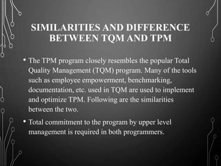 SIMILARITIES AND DIFFERENCE
BETWEEN TQM AND TPM
• The TPM program closely resembles the popular Total
Quality Management (TQM) program. Many of the tools
such as employee empowerment, benchmarking,
documentation, etc. used in TQM are used to implement
and optimize TPM. Following are the similarities
between the two.
• Total commitment to the program by upper level
management is required in both programmers.
 
