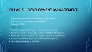 PILLAR 6 – DEVELOPMENT MANAGEMENT
• Developing machines for “high equipment effectiveness”.
• Quick process for developing new products.
• Example: KAIZEN
• Kaizen Policy :
• Practice concepts of zero losses in every sphere of activity.
• Relentless pursuit to achieve cost reduction targets in all resources.
• Relentless pursuit to improve over all plant equipment effectiveness.
• Extensive use of PM analysis as a tool for eliminating losses.
• Focus of easy handling of operators.
 