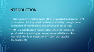 INTRODUCTION
• Total productive maintenance (TPM) originated in Japan in 1971
as a method for improved machine availability through better
utilization of maintenance and production resources.
• TPM is a maintenance process developed for improving
productivity by making processes more reliable and less
wasteful.TPM is an extension of TQM(Total Quality
Management)
 