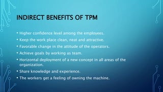 INDIRECT BENEFITS OF TPM
• Higher confidence level among the employees.
• Keep the work place clean, neat and attractive.
• Favorable change in the attitude of the operators.
• Achieve goals by working as team.
• Horizontal deployment of a new concept in all areas of the
organization.
• Share knowledge and experience.
• The workers get a feeling of owning the machine.
 